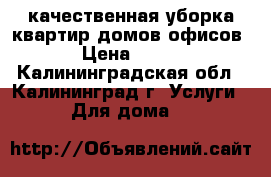 качественная уборка квартир,домов,офисов › Цена ­ 500 - Калининградская обл., Калининград г. Услуги » Для дома   
